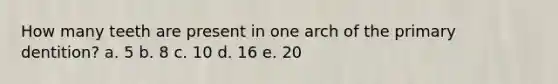 How many teeth are present in one arch of the primary dentition? a. 5 b. 8 c. 10 d. 16 e. 20