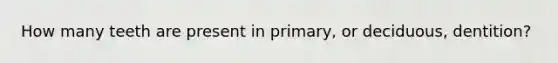 How many teeth are present in primary, or deciduous, dentition?