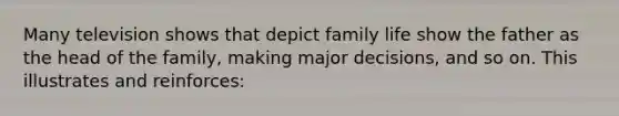 Many television shows that depict family life show the father as the head of the family, making major decisions, and so on. This illustrates and reinforces: