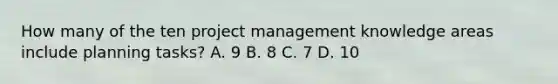 How many of the ten project management knowledge areas include planning tasks? A. 9 B. 8 C. 7 D. 10