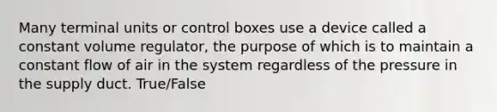 Many terminal units or control boxes use a device called a constant volume regulator, the purpose of which is to maintain a constant flow of air in the system regardless of the pressure in the supply duct. True/False