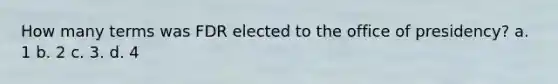How many terms was FDR elected to the office of presidency? a. 1 b. 2 c. 3. d. 4