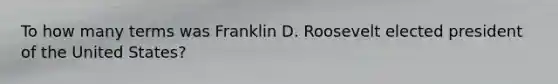 To how many terms was Franklin D. Roosevelt elected president of the United States?