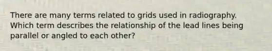 There are many terms related to grids used in radiography. Which term describes the relationship of the lead lines being parallel or angled to each other?