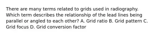 There are many terms related to grids used in radiography. Which term describes the relationship of the lead lines being parallel or angled to each other? A. Grid ratio B. Grid pattern C. Grid focus D. Grid conversion factor