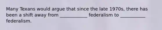 Many Texans would argue that since the late 1970s, there has been a shift away from ____________ federalism to ___________ federalism.