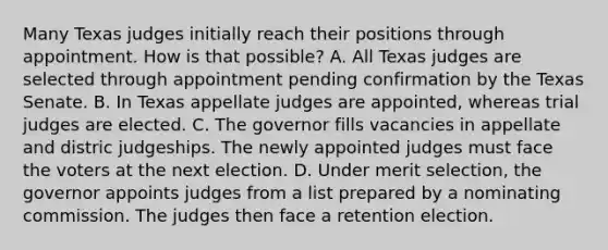 Many Texas judges initially reach their positions through appointment. How is that possible? A. All Texas judges are selected through appointment pending confirmation by the Texas Senate. B. In Texas appellate judges are appointed, whereas trial judges are elected. C. The governor fills vacancies in appellate and distric judgeships. The newly appointed judges must face the voters at the next election. D. Under merit selection, the governor appoints judges from a list prepared by a nominating commission. The judges then face a retention election.