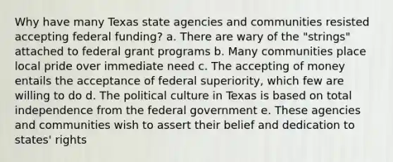 Why have many Texas state agencies and communities resisted accepting federal funding? a. There are wary of the "strings" attached to federal grant programs b. Many communities place local pride over immediate need c. The accepting of money entails the acceptance of federal superiority, which few are willing to do d. The political culture in Texas is based on total independence from the federal government e. These agencies and communities wish to assert their belief and dedication to states' rights