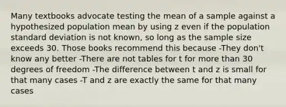 Many textbooks advocate testing the mean of a sample against a hypothesized population mean by using z even if the population standard deviation is not known, so long as the sample size exceeds 30. Those books recommend this because -They don't know any better -There are not tables for t for more than 30 degrees of freedom -The difference between t and z is small for that many cases -T and z are exactly the same for that many cases