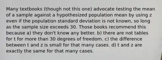 Many textbooks (though not this one) advocate testing the mean of a sample against a hypothesized population mean by using z even if the population standard deviation is not known, so long as the sample size exceeds 30. Those books recommend this because a) they don't know any better. b) there are not tables for t for more than 30 degrees of freedom. c) the difference between t and z is small for that many cases. d) t and z are exactly the same for that many cases.