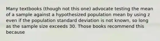 Many textbooks (though not this one) advocate testing the mean of a sample against a hypothesized population mean by using z even if the population standard deviation is not known, so long as the sample size exceeds 30. Those books recommend this because