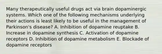 Many therapeutically useful drugs act via brain dopaminergic systems. Which one of the following mechanisms underlying their actions is least likely to be useful in the management of Parkinson's disease? A. Inhibition of dopamine reuptake B. Increase in dopamine synthesis C. Activation of dopamine receptors D. Inhibition of dopamine metabolism E. Blockade of dopamine receptors