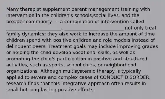 Many therapist supplement parent management training with intervention in the children's schools,social lives, and the broader community---- a combination of intervention called _____________ __________. _______________ __________ not only treat family dynamics; they also work to increase the amount of time children spend with positive children and role models instead of delinquent peers. Treatment goals may include improving grades or helping the child develop vocational skills, as well as promoting the child's participation in positive and structured activities, such as sports, school clubs, or neighborhood organizations. Although multisystemic therapy is typically applied to severe and complex cases of CONDUCT DISORDER, research finds that this integrative approach often results in small but long-lasting positive effects.