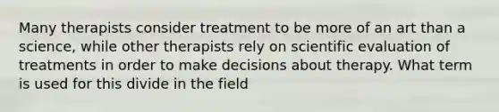 Many therapists consider treatment to be more of an art than a science, while other therapists rely on scientific evaluation of treatments in order to make decisions about therapy. What term is used for this divide in the field