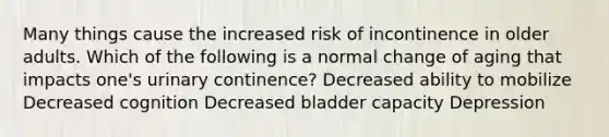 Many things cause the increased risk of incontinence in older adults. Which of the following is a normal change of aging that impacts one's urinary continence? Decreased ability to mobilize Decreased cognition Decreased bladder capacity Depression