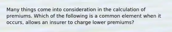 Many things come into consideration in the calculation of premiums. Which of the following is a common element when it occurs, allows an insurer to charge lower premiums?