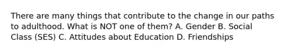There are many things that contribute to the change in our paths to adulthood. What is NOT one of them? A. Gender B. Social Class (SES) C. Attitudes about Education D. Friendships