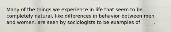 Many of the things we experience in life that seem to be completely natural, like differences in behavior between men and women, are seen by sociologists to be examples of _____.