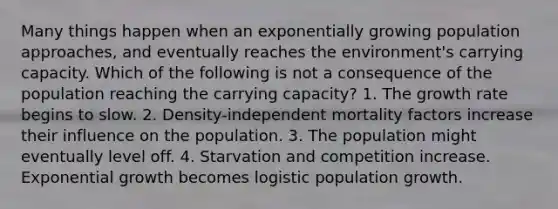 Many things happen when an exponentially growing population approaches, and eventually reaches the environment's carrying capacity. Which of the following is not a consequence of the population reaching the carrying capacity? 1. The growth rate begins to slow. 2. Density-independent mortality factors increase their influence on the population. 3. The population might eventually level off. 4. Starvation and competition increase. Exponential growth becomes logistic population growth.