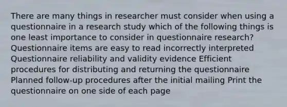 There are many things in researcher must consider when using a questionnaire in a research study which of the following things is one least importance to consider in questionnaire research? Questionnaire items are easy to read incorrectly interpreted Questionnaire reliability and validity evidence Efficient procedures for distributing and returning the questionnaire Planned follow-up procedures after the initial mailing Print the questionnaire on one side of each page