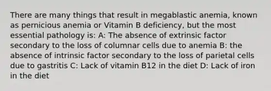 There are many things that result in megablastic anemia, known as pernicious anemia or Vitamin B deficiency, but the most essential pathology is: A: The absence of extrinsic factor secondary to the loss of columnar cells due to anemia B: the absence of intrinsic factor secondary to the loss of parietal cells due to gastritis C: Lack of vitamin B12 in the diet D: Lack of iron in the diet