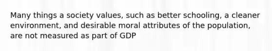 Many things a society values, such as better schooling, a cleaner environment, and desirable moral attributes of the population, are not measured as part of GDP