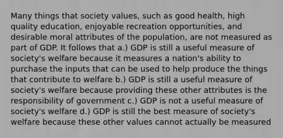 Many things that society values, such as good health, high quality education, enjoyable recreation opportunities, and desirable moral attributes of the population, are not measured as part of GDP. It follows that a.) GDP is still a useful measure of society's welfare because it measures a nation's ability to purchase the inputs that can be used to help produce the things that contribute to welfare b.) GDP is still a useful measure of society's welfare because providing these other attributes is the responsibility of government c.) GDP is not a useful measure of society's welfare d.) GDP is still the best measure of society's welfare because these other values cannot actually be measured