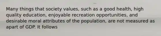 Many things that society values, such as a good health, high quality education, enjoyable recreation opportunities, and desirable moral attributes of the population, are not measured as apart of GDP. It follows