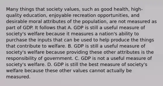 Many things that society values, such as good health, high-quality education, enjoyable recreation opportunities, and desirable moral attributes of the population, are not measured as part of GDP. It follows that A. GDP is still a useful measure of society's welfare because it measures a nation's ability to purchase the inputs that can be used to help produce the things that contribute to welfare. B. GDP is still a useful measure of society's welfare because providing these other attributes is the responsibility of government. C. GDP is not a useful measure of society's welfare. D. GDP is still the best measure of society's welfare because these other values cannot actually be measured.