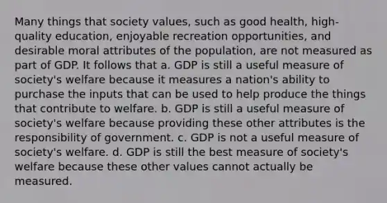 Many things that society values, such as good health, high-quality education, enjoyable recreation opportunities, and desirable moral attributes of the population, are not measured as part of GDP. It follows that a. GDP is still a useful measure of society's welfare because it measures a nation's ability to purchase the inputs that can be used to help produce the things that contribute to welfare. b. GDP is still a useful measure of society's welfare because providing these other attributes is the responsibility of government. c. GDP is not a useful measure of society's welfare. d. GDP is still the best measure of society's welfare because these other values cannot actually be measured.