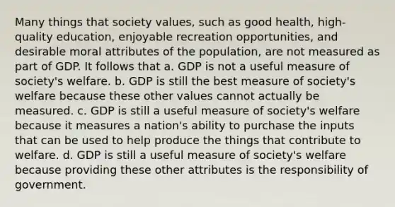 Many things that society values, such as good health, high-quality education, enjoyable recreation opportunities, and desirable moral attributes of the population, are not measured as part of GDP. It follows that a. GDP is not a useful measure of society's welfare. b. GDP is still the best measure of society's welfare because these other values cannot actually be measured. c. GDP is still a useful measure of society's welfare because it measures a nation's ability to purchase the inputs that can be used to help produce the things that contribute to welfare. d. GDP is still a useful measure of society's welfare because providing these other attributes is the responsibility of government.