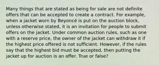 Many things that are stated as being for sale are not definite offers that can be accepted to create a contract. For example, when a jacket worn by Beyoncé is put on the auction block, unless otherwise stated, it is an invitation for people to submit offers on the jacket. Under common auction rules, such as one with a reserve price, the owner of the jacket can withdraw it if the highest price offered is not sufficient. However, if the rules say that the highest bid must be accepted, then putting the jacket up for auction is an offer. True or false?