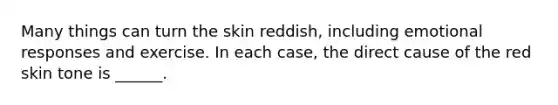 Many things can turn the skin reddish, including emotional responses and exercise. In each case, the direct cause of the red skin tone is ______.