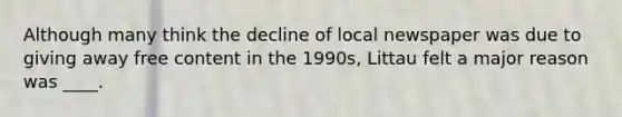 Although many think the decline of local newspaper was due to giving away free content in the 1990s, Littau felt a major reason was ____.