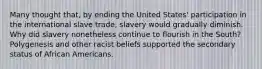 Many thought that, by ending the United States' participation in the international slave trade, slavery would gradually diminish. Why did slavery nonetheless continue to flourish in the South? Polygenesis and other racist beliefs supported the secondary status of African Americans.