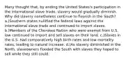 Many thought that, by ending the United States's participation in the international slave trade, slavery would gradually diminish. Why did slavery nonetheless continue to flourish in the South? a.)Southern states nullified the federal laws against the international slave trade and continued to import slaves. b.)Members of the Cherokee Nation who were exempt from U.S. law continued to import and sell slaves on their land. c.)Slaves in the U.S. had comparatively high birth rates and low mortality rates, leading to natural increase. d.)As slavery diminished in the North, slaveowners flooded the South with slaves they hoped to sell while they still could.