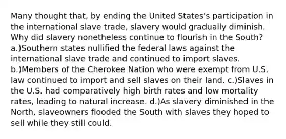 Many thought that, by ending the United States's participation in the international slave trade, slavery would gradually diminish. Why did slavery nonetheless continue to flourish in the South? a.)Southern states nullified the federal laws against the international slave trade and continued to import slaves. b.)Members of the Cherokee Nation who were exempt from U.S. law continued to import and sell slaves on their land. c.)Slaves in the U.S. had comparatively high birth rates and low mortality rates, leading to natural increase. d.)As slavery diminished in the North, slaveowners flooded the South with slaves they hoped to sell while they still could.