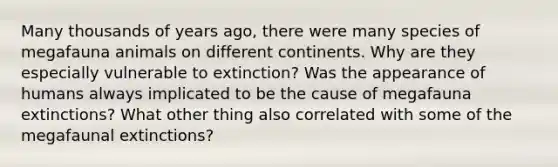 Many thousands of years ago, there were many species of megafauna animals on different continents. Why are they especially vulnerable to extinction? Was the appearance of humans always implicated to be the cause of megafauna extinctions? What other thing also correlated with some of the megafaunal extinctions?