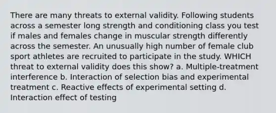 There are many threats to external validity. Following students across a semester long strength and conditioning class you test if males and females change in muscular strength differently across the semester. An unusually high number of female club sport athletes are recruited to participate in the study. WHICH threat to external validity does this show? a. Multiple-treatment interference b. Interaction of selection bias and experimental treatment c. Reactive effects of experimental setting d. Interaction effect of testing