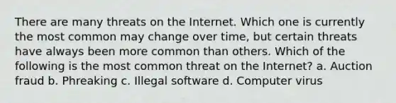 There are many threats on the Internet. Which one is currently the most common may change over time, but certain threats have always been more common than others. Which of the following is the most common threat on the Internet? a. Auction fraud b. Phreaking c. Illegal software d. Computer virus