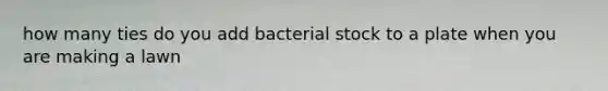 how many ties do you add bacterial stock to a plate when you are making a lawn