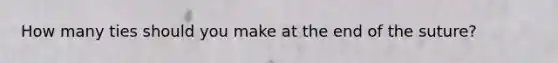 How many ties should you make at the end of the suture?