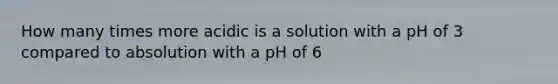 How many times more acidic is a solution with a pH of 3 compared to absolution with a pH of 6