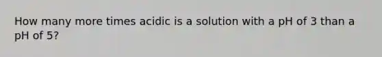 How many more times acidic is a solution with a pH of 3 than a pH of 5?