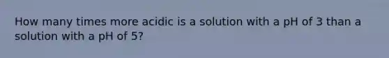 How many times more acidic is a solution with a pH of 3 than a solution with a pH of 5?