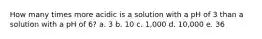 How many times more acidic is a solution with a pH of 3 than a solution with a pH of 6? a. 3 b. 10 c. 1,000 d. 10,000 e. 36