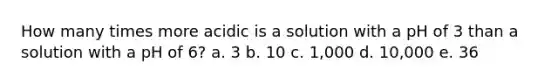 How many times more acidic is a solution with a pH of 3 than a solution with a pH of 6? a. 3 b. 10 c. 1,000 d. 10,000 e. 36