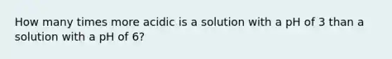 How many times more acidic is a solution with a pH of 3 than a solution with a pH of 6?