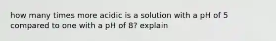 how many times more acidic is a solution with a pH of 5 compared to one with a pH of 8? explain