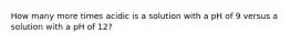 How many more times acidic is a solution with a pH of 9 versus a solution with a pH of 12?